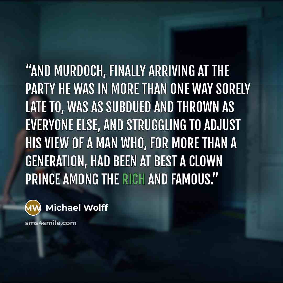 “And Murdoch, finally arriving at the party he was in more than one way sorely late to, was as subdued and thrown as everyone else, and struggling to adjust his view of a man who, for more than a generation, had been at best a clown prince among the rich and famous.” quote by Michael Wolff