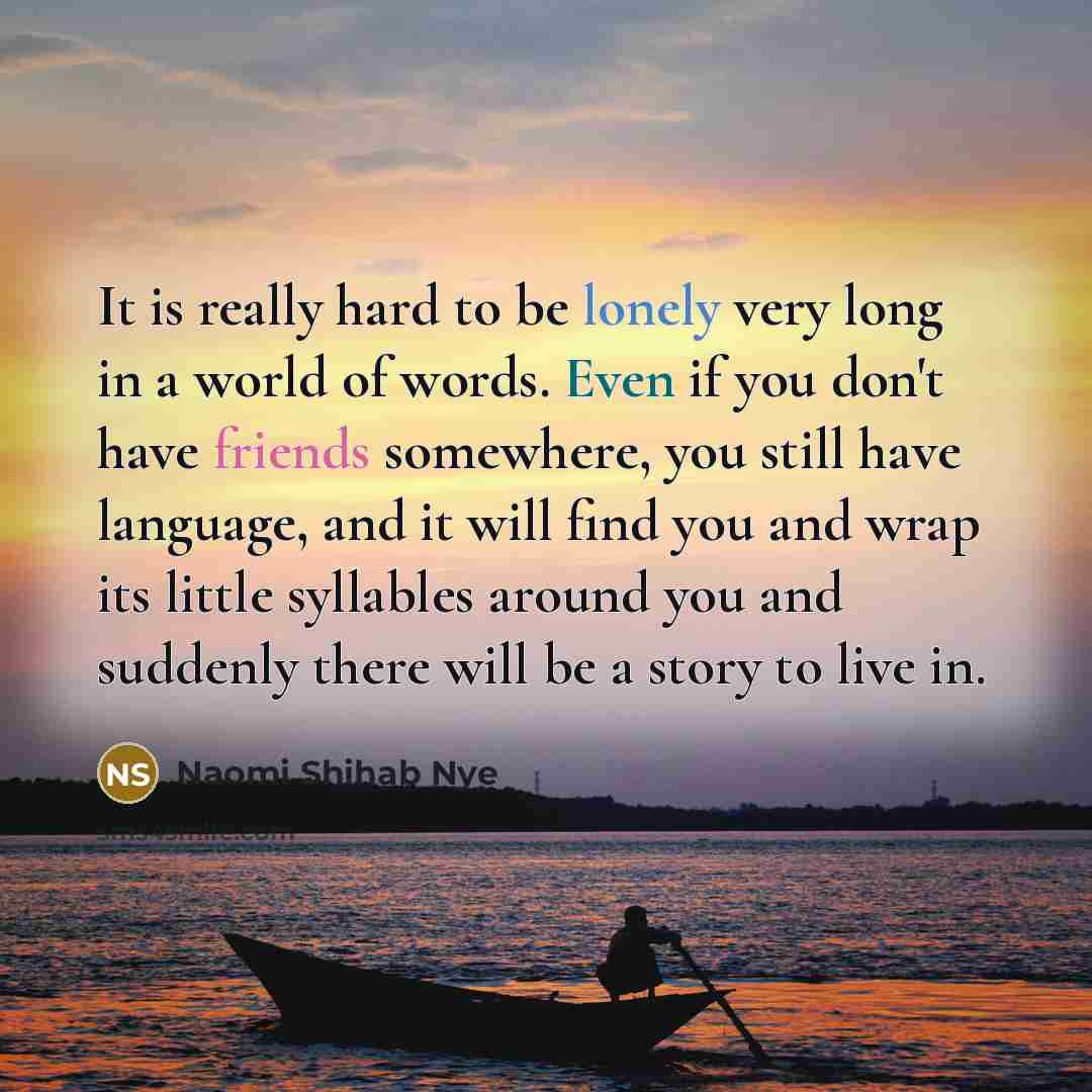 “It is really hard to be lonely very long in a world of words. Even if you don't have friends somewhere, you still have language, and it will find you and wrap its little syllables around you and suddenly there will be a story to live in.” quote by Naomi Shihab Nye