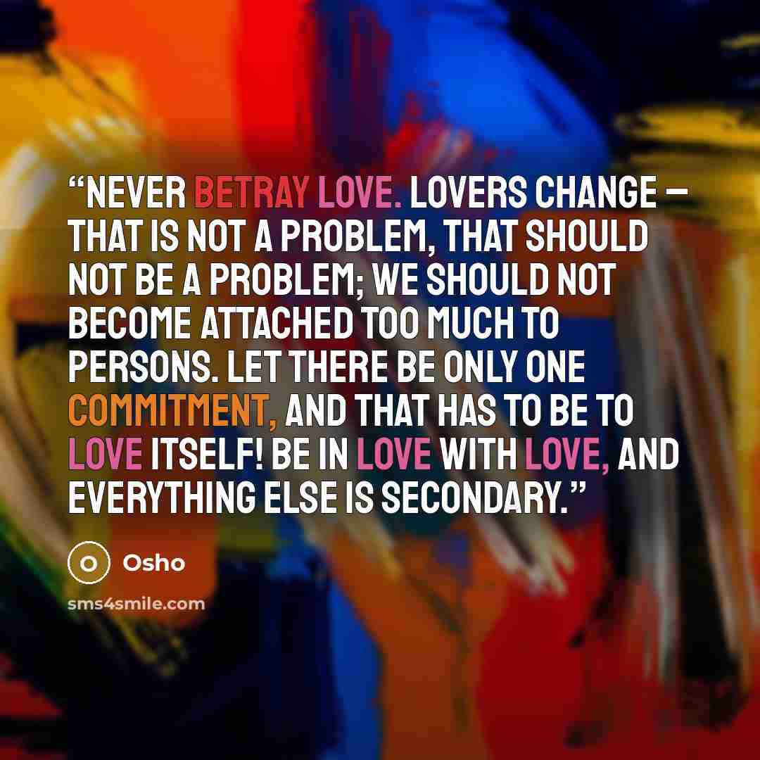“Never betray love. Lovers change – that is not a problem, that should not be a problem; we should not become attached too much to persons. Let there be only one commitment, and that has to be to love itself! Be in love with love, and everything else is secondary.” quote by Osho
