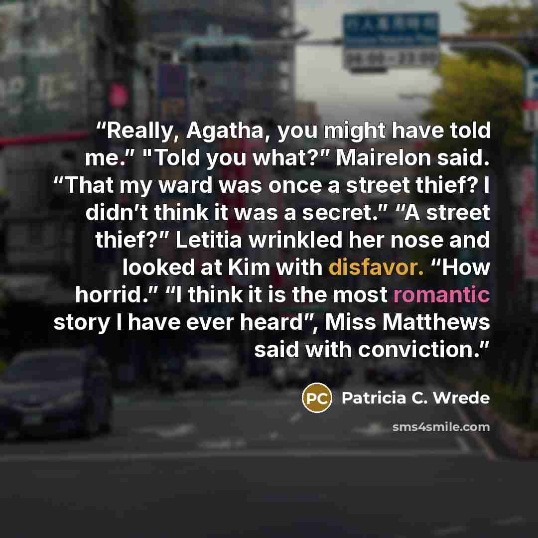“Really, Agatha, you might have told me.” "Told you what?” Mairelon said. “That my ward was once a street thief? I didn’t think it was a secret.” “A street thief?” Letitia wrinkled her nose and looked at Kim with disfavor. “How horrid.” “I think it is the most romantic story I have ever heard”…” quote by Patricia C. Wrede