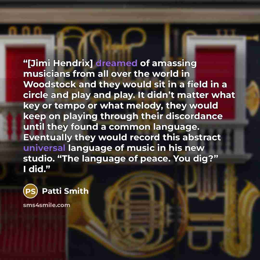 “[Jimi Hendrix] dreamed of amassing musicians from all over the world in Woodstock and they would sit in a field in a circle and play and play. It didn’t matter what key or tempo or what melody, they would keep on playing through their discordance until they found a common language. Eventually they…” quote by Patti Smith