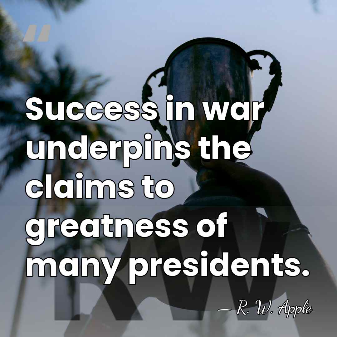 Success in war underpins the claims to greatness of many presidents. - R. W. Apple