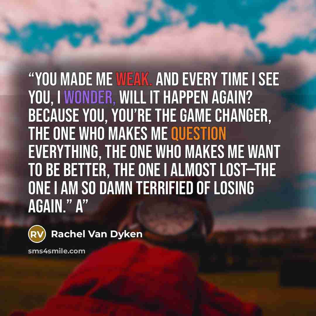 “You made me weak. And every time I see you, I wonder, will it happen again? Because you, you’re the game changer, the one who makes me question everything, the one who makes me want to be better, the one I almost lost—the one I am so damn terrified of losing again.” A” quote by Rachel Van Dyken