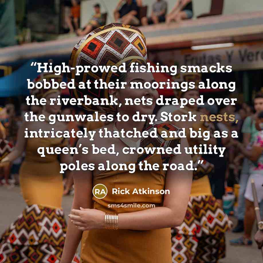 “High-prowed fishing smacks bobbed at their moorings along the riverbank, nets draped over the gunwales to dry. Stork nests, intricately thatched and big as a queen’s bed, crowned utility poles along the road.” quote by Rick Atkinson
