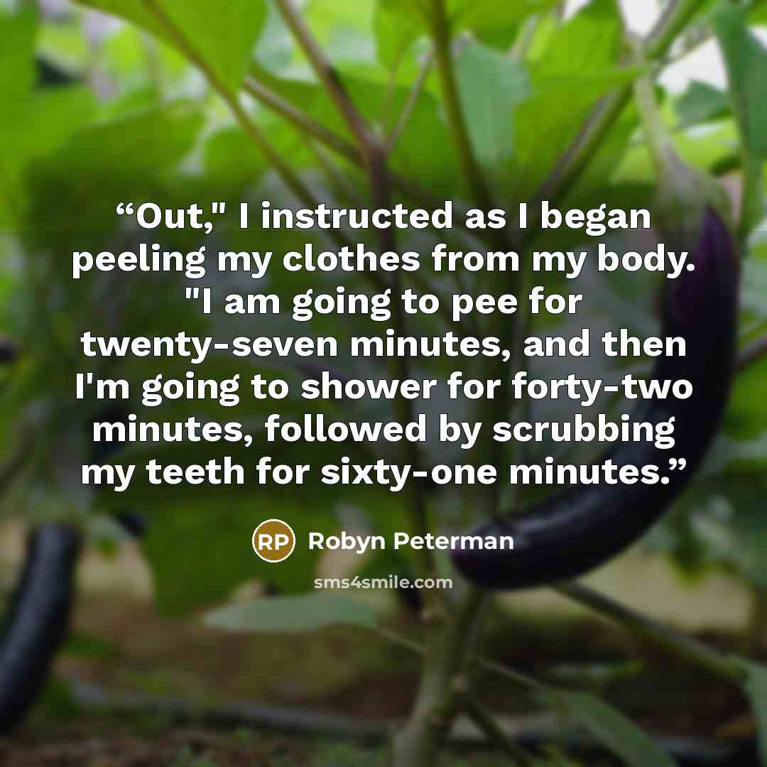 “Out," I instructed as I began peeling my clothes from my body. "I am going to pee for twenty-seven minutes, and then I'm going to shower for forty-two minutes, followed by scrubbing my teeth for sixty-one minutes.” quote by Robyn Peterman