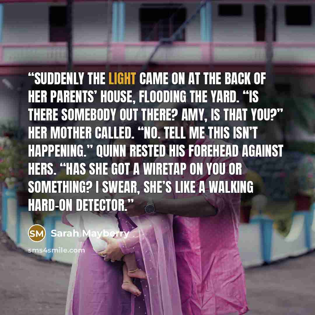 “Suddenly the light came on at the back of her parents’ house, flooding the yard. “Is there somebody out there? Amy, is that you?” her mother called. “No. Tell me this isn’t happening.” Quinn rested his forehead against hers. “Has she got a wiretap on you or something? I swear, she’s like a walking…” quote by Sarah Mayberry