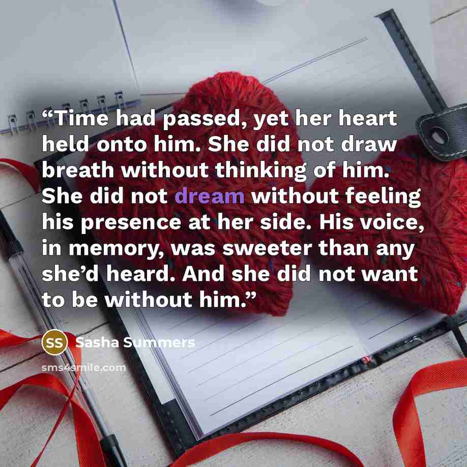 “Time had passed, yet her heart held onto him. She did not draw breath without thinking of him. She did not dream without feeling his presence at her side. His voice, in memory, was sweeter than any she’d heard. And she did not want to be without him.” quote by Sasha Summers