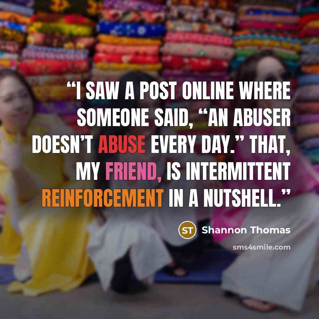 “I saw a post online where someone said, “An abuser doesn’t abuse every day.” That, my friend, is intermittent reinforcement in a nutshell.” quote by Shannon Thomas