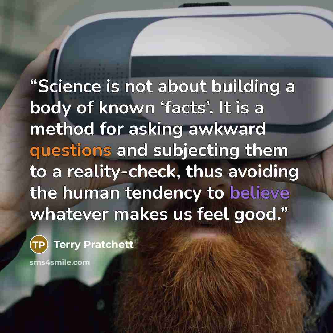 “Science is not about building a body of known ‘facts’. It is a method for asking awkward questions and subjecting them to a reality-check, thus avoiding the human tendency to believe whatever makes us feel good.” quote by Terry Pratchett