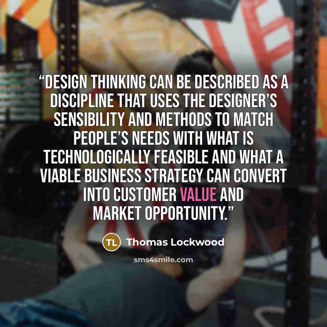 “Design thinking can be described as a discipline that uses the designer’s sensibility and methods to match people’s needs with what is technologically feasible and what a viable business strategy can convert into customer value and market opportunity.” quote by Thomas Lockwood