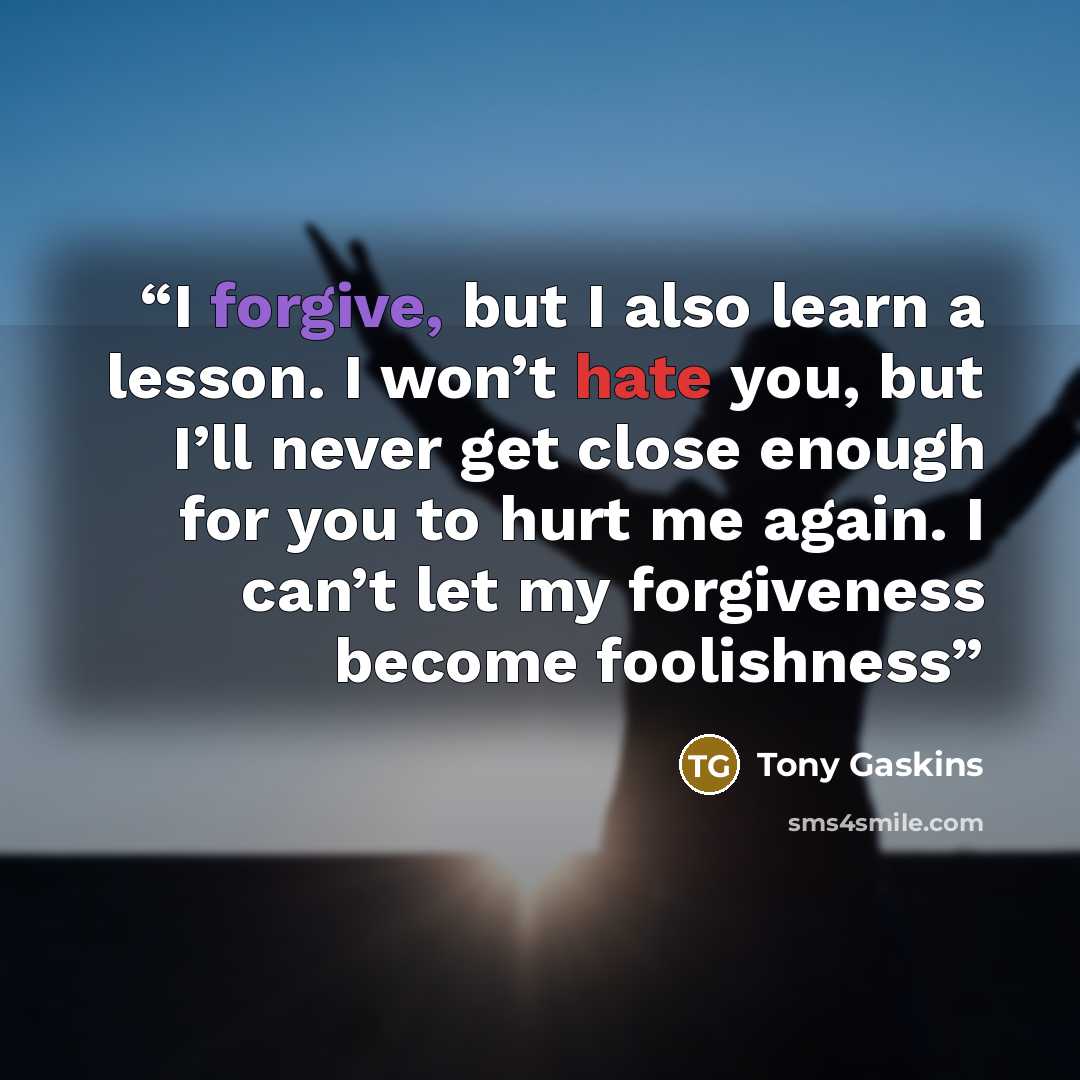 “I forgive, but I also learn a lesson. I won’t hate you, but I’ll never get close enough for you to hurt me again. I can’t let my forgiveness become foolishness” quote by Tony Gaskins