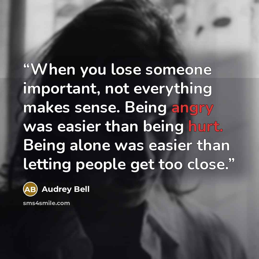“When you lose someone important, not everything makes sense. Being angry was easier than being hurt. Being alone was easier than letting people get too close.” quote by Audrey Bell