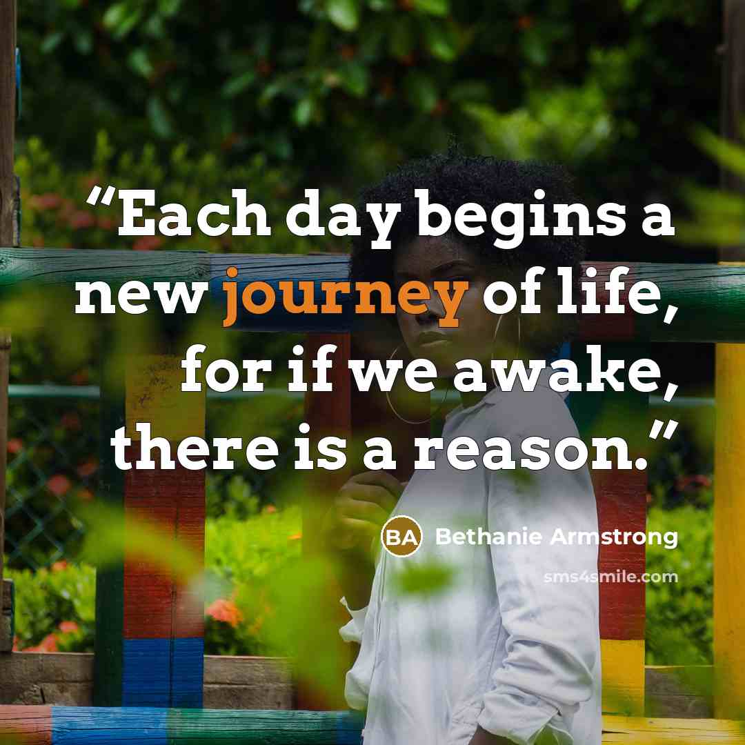 “Each day begins a new journey of life, for if we awake, there is a reason.” quote by Bethanie Armstrong