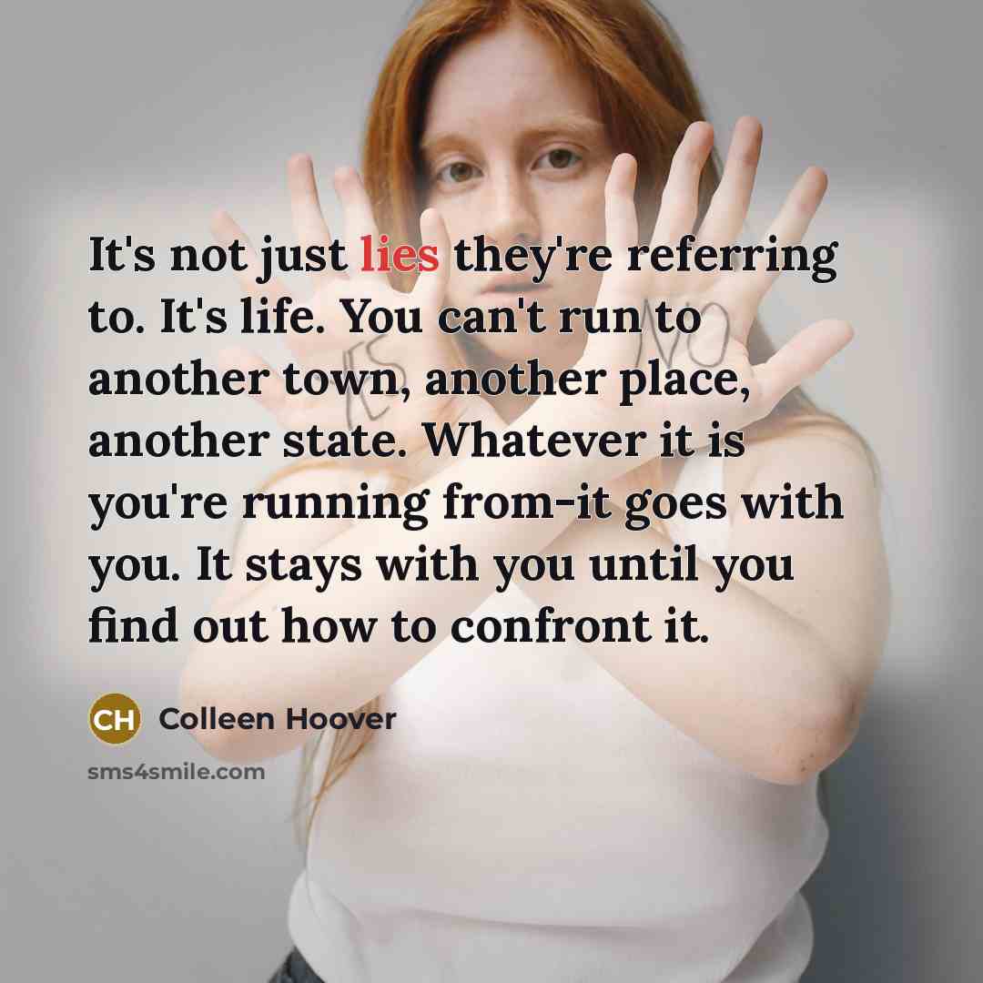 “It's not just lies they're referring to. It's life. You can't run to another town, another place, another state. Whatever it is you're running from-it goes with you. It stays with you until you find out how to confront it.” quote by Colleen Hoover
