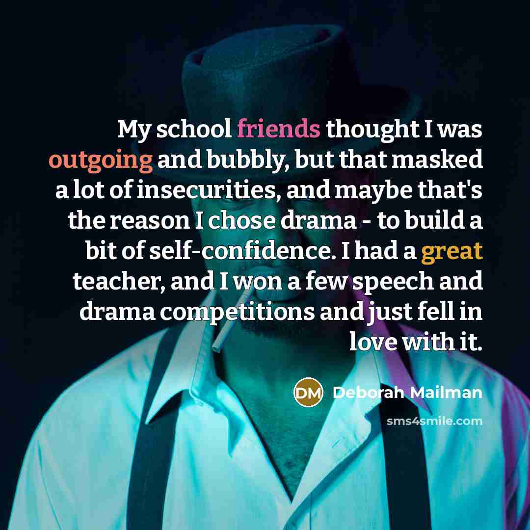 “My school friends thought I was outgoing and bubbly, but that masked a lot of insecurities, and maybe that's the reason I chose drama - to build a bit of self-confidence. I had a great teacher, and I won a few speech and drama competitions and just fell in love with it.” quote by Deborah Mailman