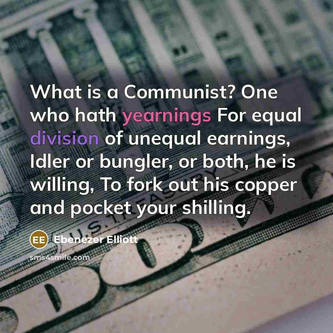 “What is a Communist? One who hath yearnings For equal division of unequal earnings, Idler or bungler, or both, he is willing, To fork out his copper and pocket your shilling.” quote by Ebenezer Elliott