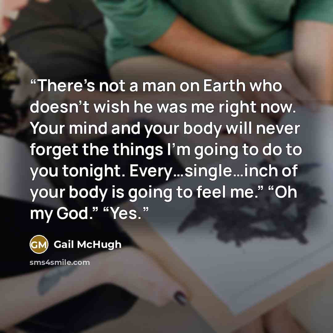 “There’s not a man on Earth who doesn’t wish he was me right now. Your mind and your body will never forget the things I’m going to do to you tonight. Every…single…inch of your body is going to feel me.” “Oh my God.” “Yes.” quote by Gail McHugh