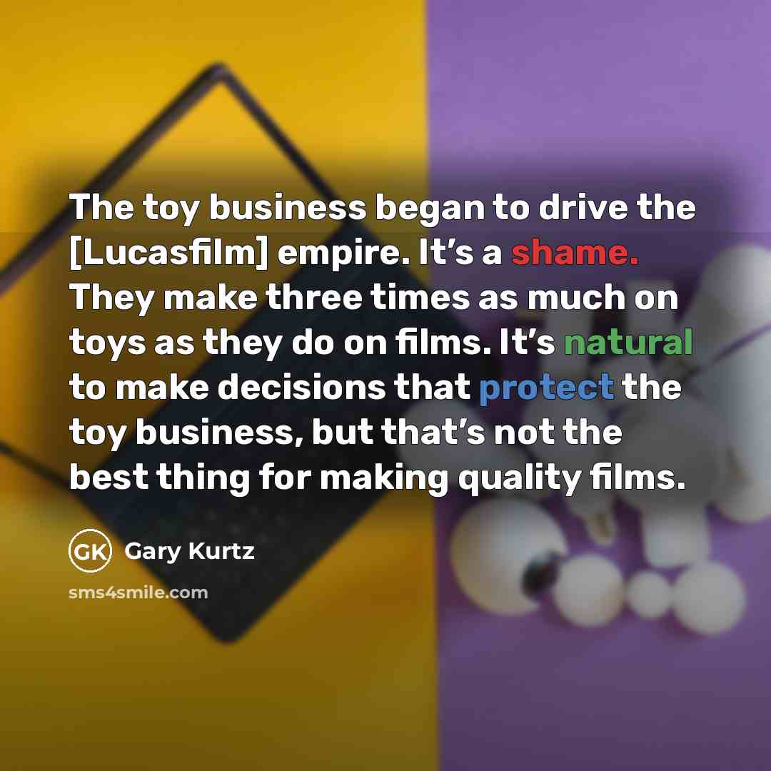 “The toy business began to drive the [Lucasfilm] empire. It’s a shame. They make three times as much on toys as they do on films. It’s natural to make decisions that protect the toy business, but that’s not the best thing for making quality films.” quote by Gary Kurtz