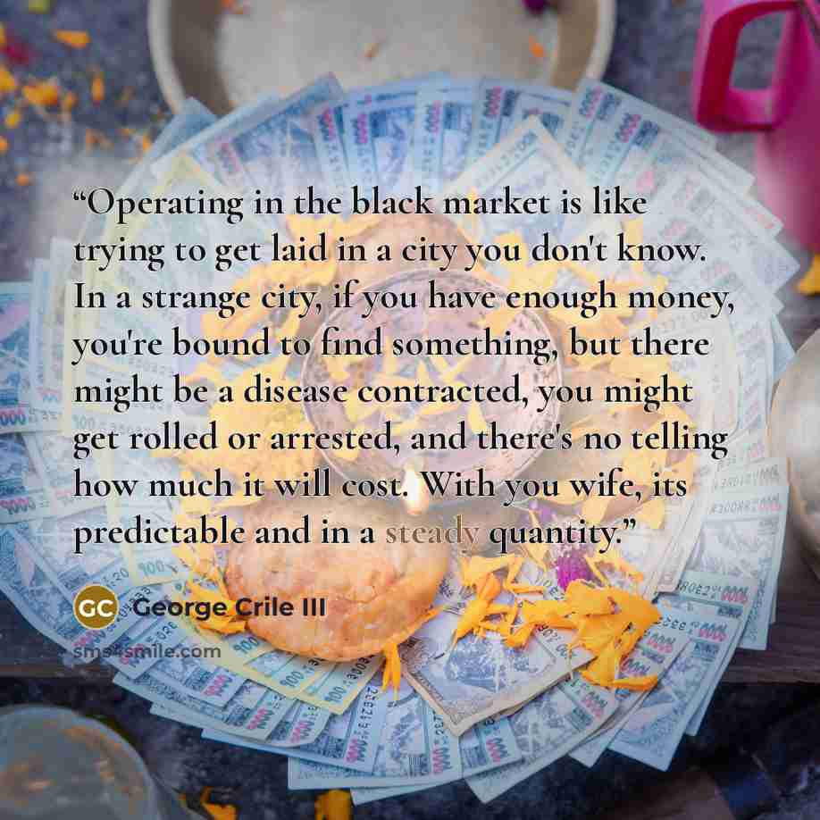 “Operating in the black market is like trying to get laid in a city you don't know. In a strange city, if you have enough money, you're bound to find something, but there might be a disease contracted, you might get rolled or arrested, and there's no telling how much it will cost. With you wife…” quote by George Crile III