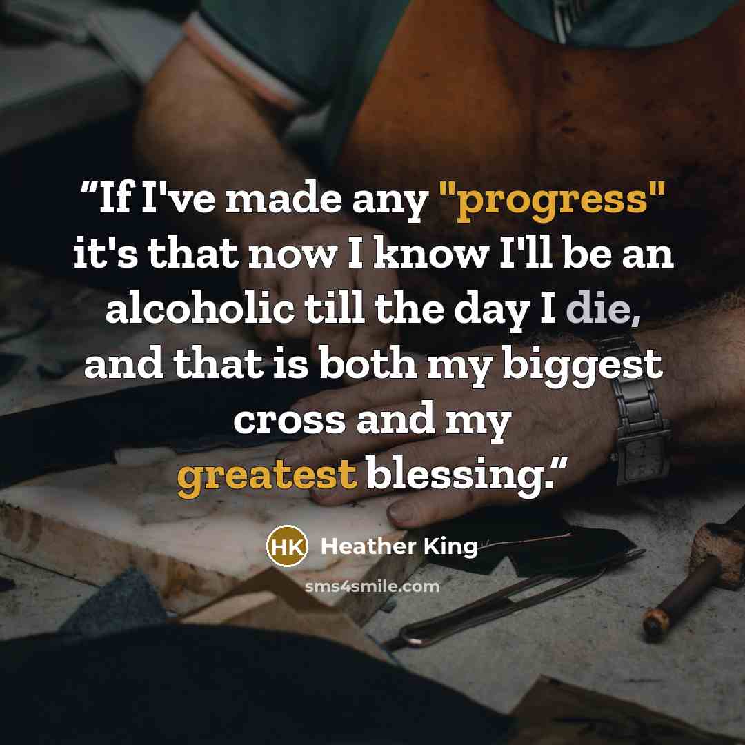 “If I've made any "progress" it's that now I know I'll be an alcoholic till the day I die, and that is both my biggest cross and my greatest blessing.” quote by Heather King