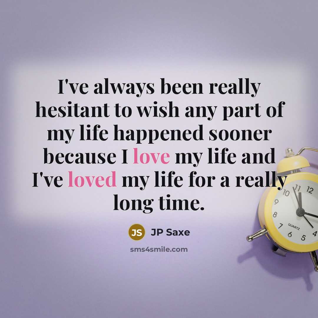 “I've always been really hesitant to wish any part of my life happened sooner because I love my life and I've loved my life for a really long time.” quote by JP Saxe