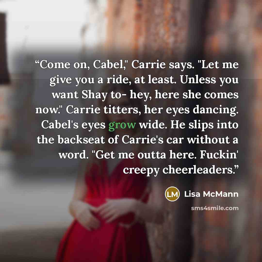 “Come on, Cabel," Carrie says. "Let me give you a ride, at least. Unless you want Shay to- hey, here she comes now." Carrie titters, her eyes dancing. Cabel's eyes grow wide. He slips into the backseat of Carrie's car without a word. "Get me outta here. Fuckin' creepy cheerleaders.” quote by Lisa McMann