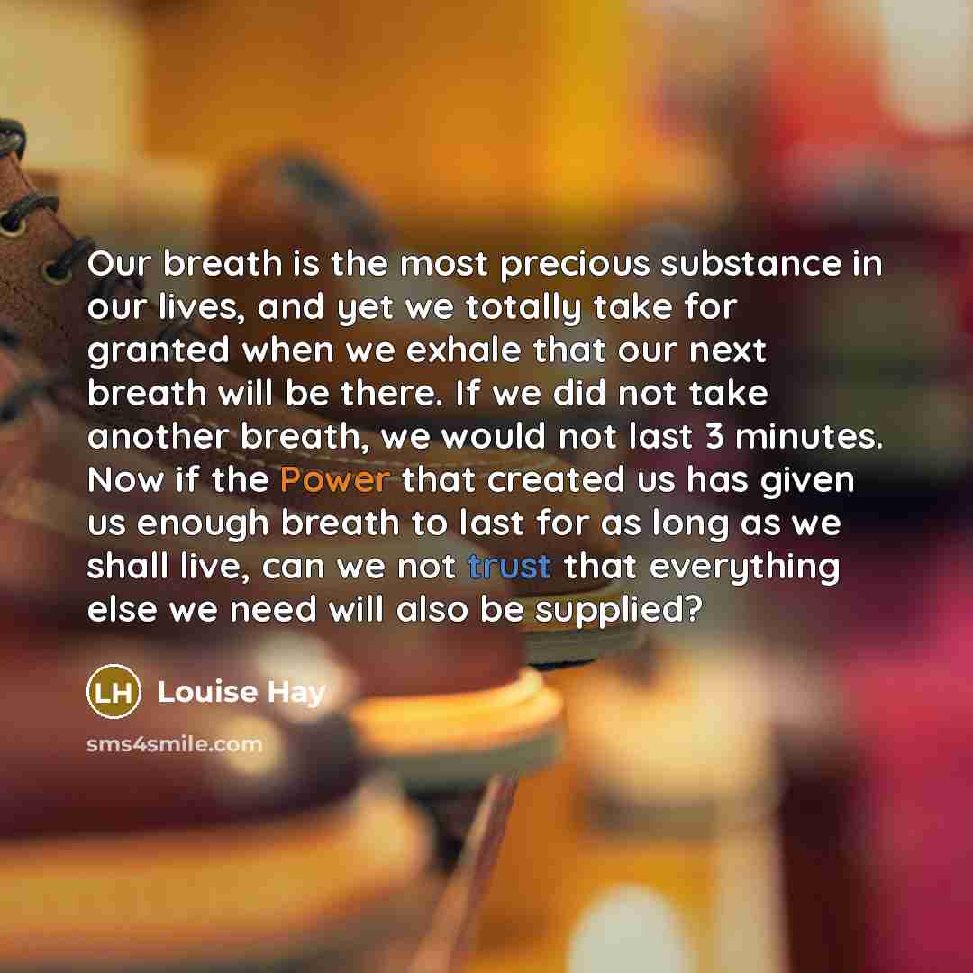 “Our breath is the most precious substance in our lives, and yet we totally take for granted when we exhale that our next breath will be there. If we did not take another breath, we would not last 3 minutes. Now if the Power that created us has given us enough breath to last for as long as we shall…” quote by Louise Hay