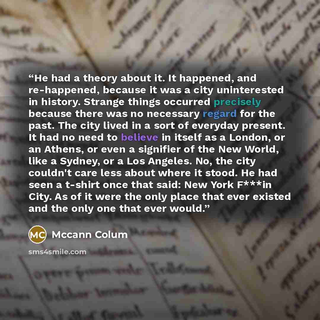 “He had a theory about it. It happened, and re-happened, because it was a city uninterested in history. Strange things occurred precisely because there was no necessary regard for the past. The city lived in a sort of everyday present. It had no need to believe in itself as a London, or an Athens…” quote by Mccann Colum