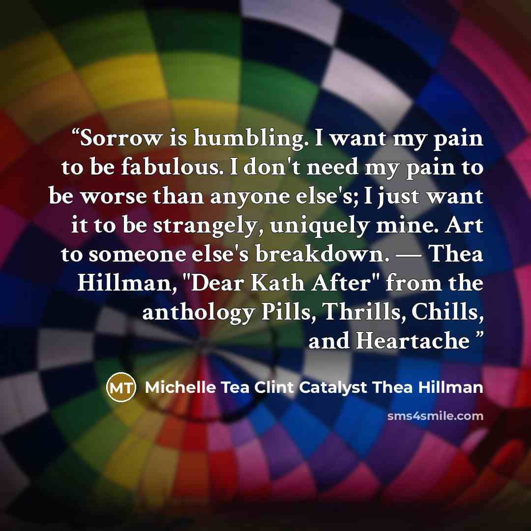 “Sorrow is humbling. I want my pain to be fabulous. I don't need my pain to be worse than anyone else's; I just want it to be strangely, uniquely mine. Art to someone else's breakdown. — Thea Hillman, "Dear Kath After" from the anthology Pills, Thrills, Chills, and Heartache” quote by Michelle Tea Clint Catalyst Thea Hillman