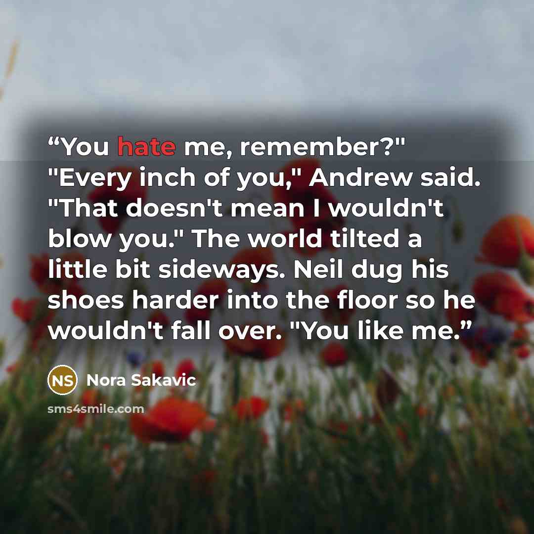 “You hate me, remember?" "Every inch of you," Andrew said. "That doesn't mean I wouldn't blow you." The world tilted a little bit sideways. Neil dug his shoes harder into the floor so he wouldn't fall over. "You like me.” quote by Nora Sakavic