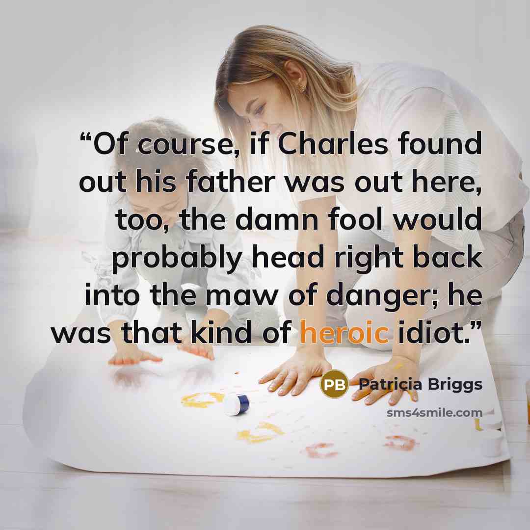 “Of course, if Charles found out his father was out here, too, the damn fool would probably head right back into the maw of danger; he was that kind of heroic idiot.” quote by Patricia Briggs