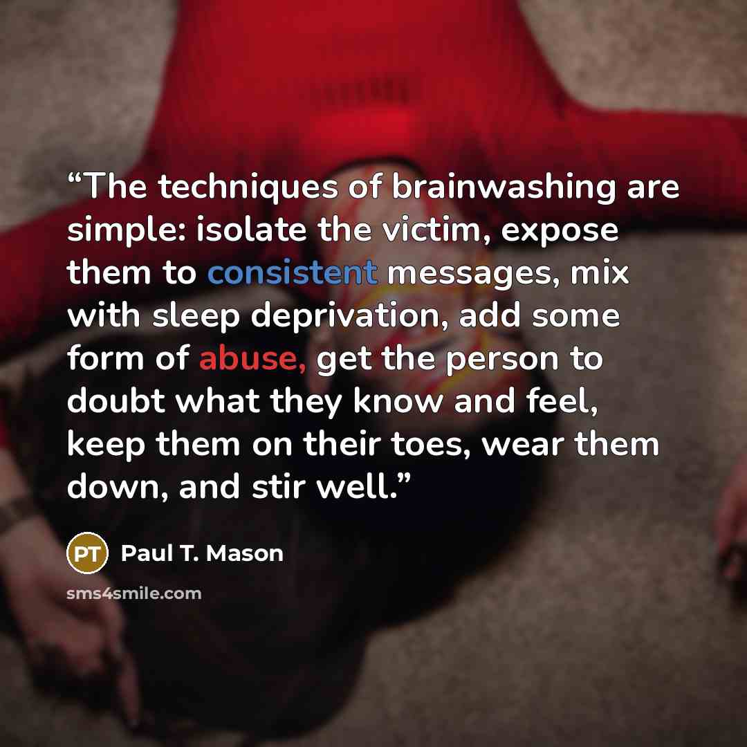 “The techniques of brainwashing are simple: isolate the victim, expose them to consistent messages, mix with sleep deprivation, add some form of abuse, get the person to doubt what they know and feel, keep them on their toes, wear them down, and stir well.” quote by Paul T. Mason