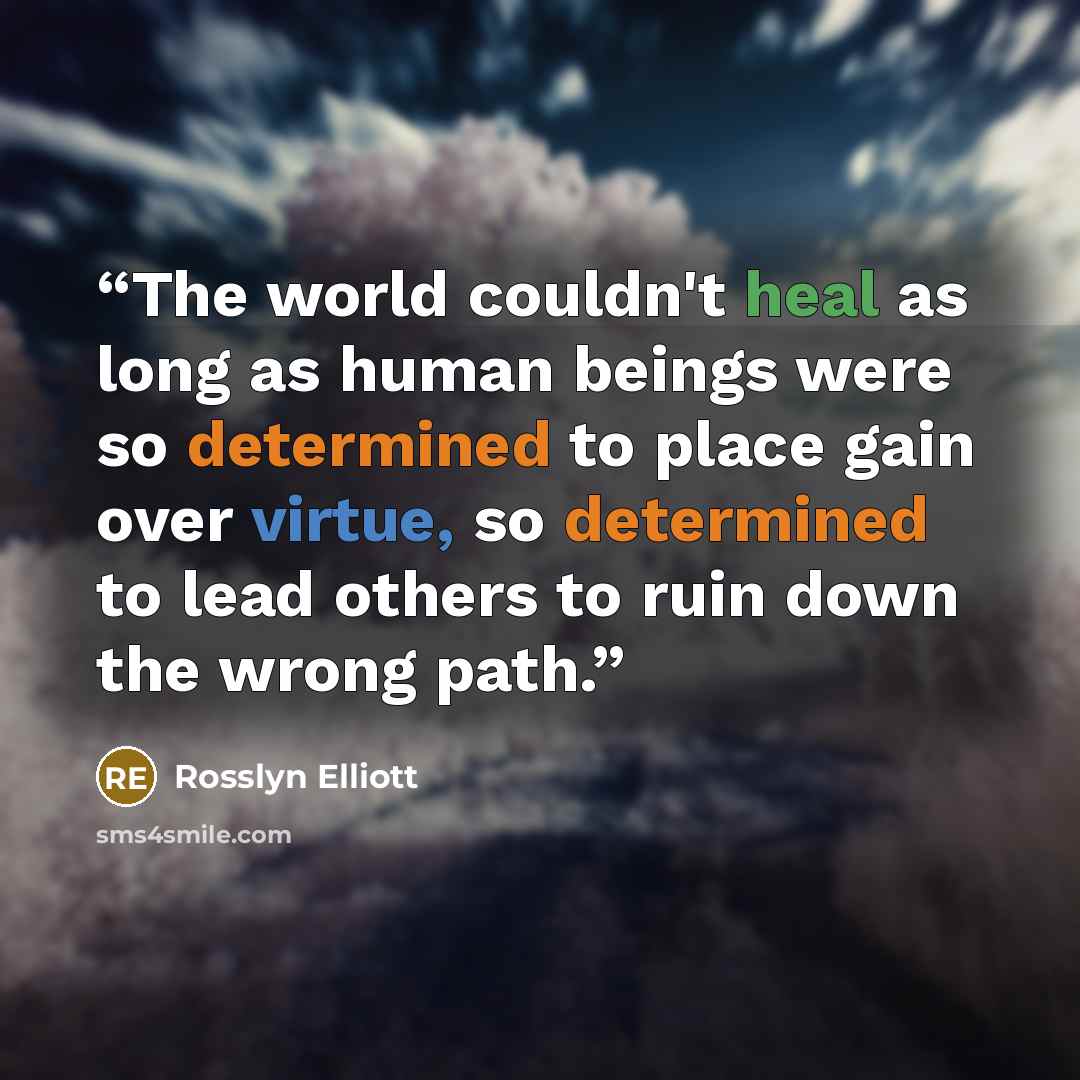 “The world couldn't heal as long as human beings were so determined to place gain over virtue, so determined to lead others to ruin down the wrong path.” quote by Rosslyn Elliott