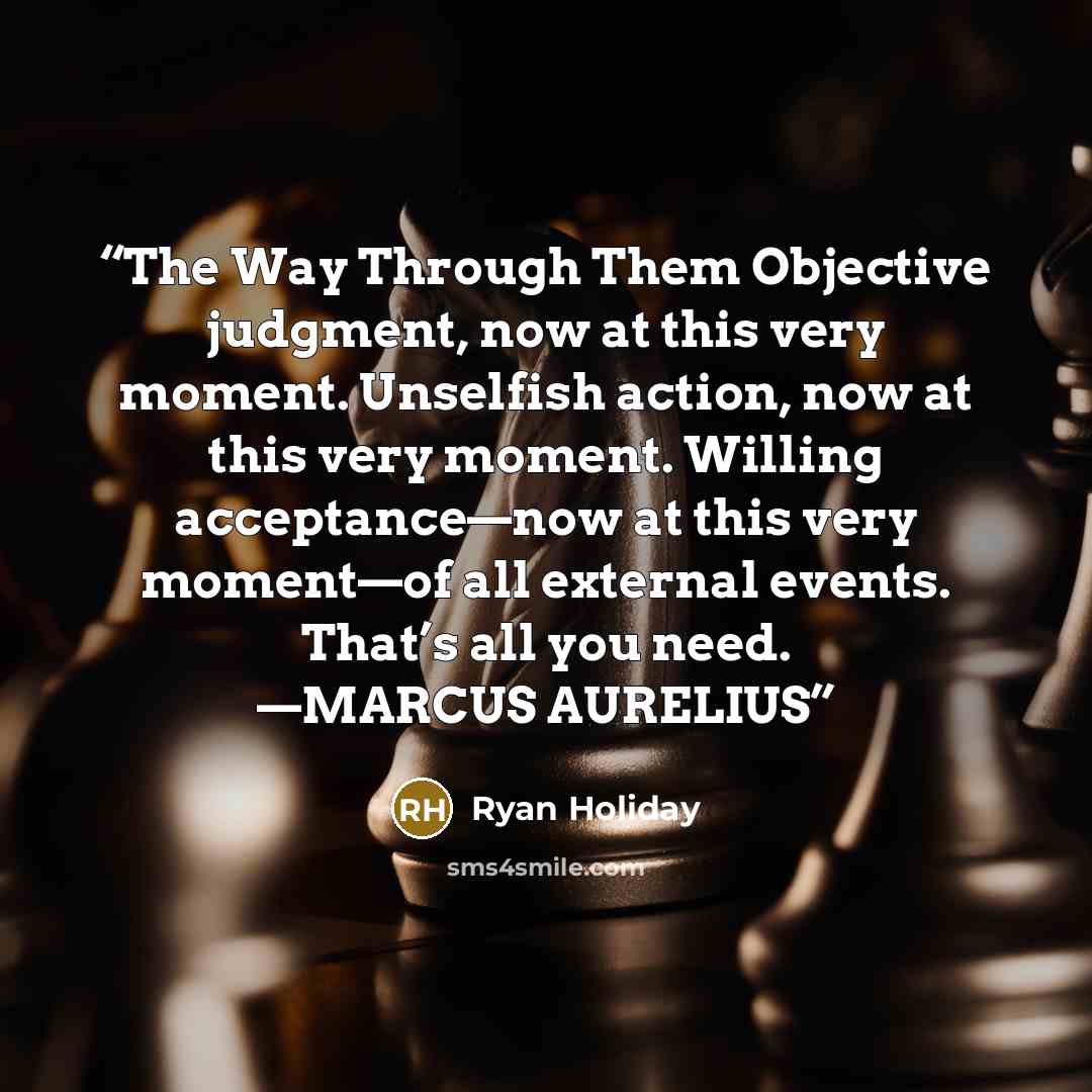 “The Way Through Them Objective judgment, now at this very moment. Unselfish action, now at this very moment. Willing acceptance—now at this very moment—of all external events. That’s all you need. —MARCUS AURELIUS” quote by Ryan Holiday