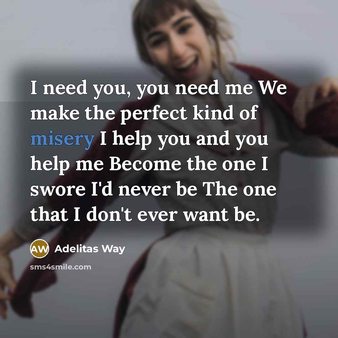 “I need you, you need me We make the perfect kind of misery I help you and you help me Become the one I swore I'd never be The one that I don't ever want be.” quote by Adelitas Way
