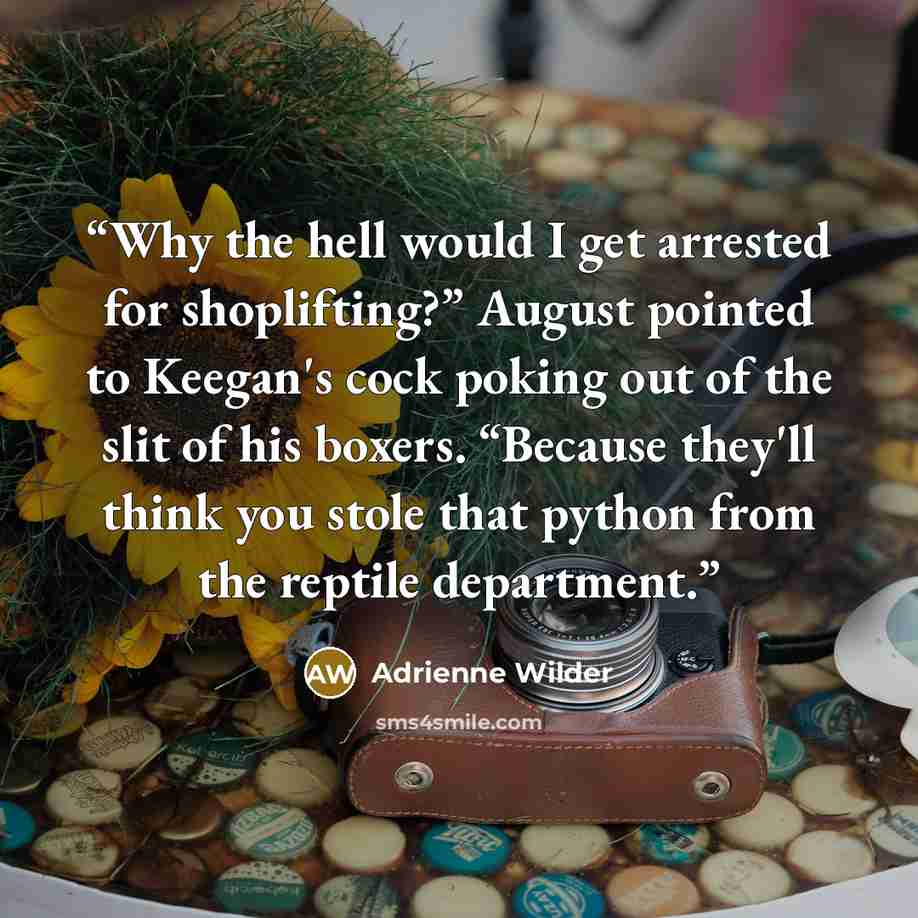 “Why the hell would I get arrested for shoplifting?” August pointed to Keegan's cock poking out of the slit of his boxers. “Because they'll think you stole that python from the reptile department.” quote by Adrienne Wilder