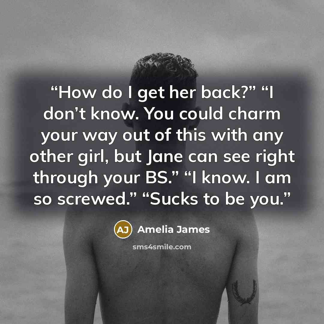“How do I get her back?” “I don’t know. You could charm your way out of this with any other girl, but Jane can see right through your BS.” “I know. I am so screwed.” “Sucks to be you.” quote by Amelia James