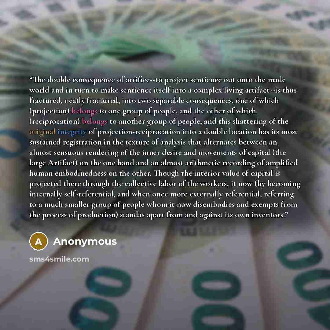 “The double consequence of artifice--to project sentience out onto the made world and in turn to make sentience itself into a complex living artifact--is thus fractured, neatly fractured, into two separable consequences, one of which (projection) belongs to one group of people, and the other of…” quote by Anonymous