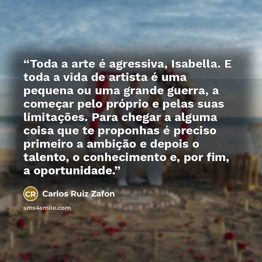 “Toda a arte é agressiva, Isabella. E toda a vida de artista é uma pequena ou uma grande guerra, a começar pelo próprio e pelas suas limitações. Para chegar a alguma coisa que te proponhas é preciso primeiro a ambição e depois o talento, o conhecimento e, por fim, a oportunidade.” quote by Carlos Ruiz Zafón