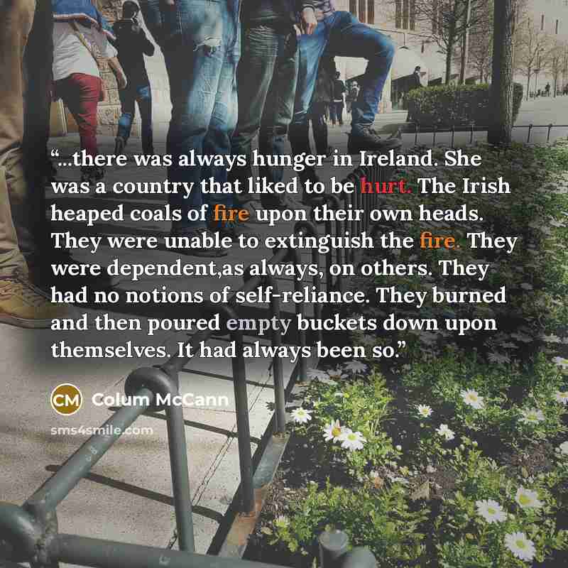“...there was always hunger in Ireland. She was a country that liked to be hurt. The Irish heaped coals of fire upon their own heads. They were unable to extinguish the fire. They were dependent,as always, on others. They had no notions of self-reliance. They burned and then poured empty buckets…” quote by Colum McCann