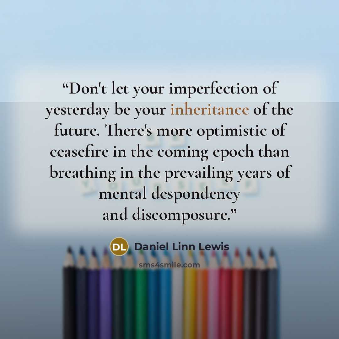 “Don't let your imperfection of yesterday be your inheritance of the future. There's more optimistic of ceasefire in the coming epoch than breathing in the prevailing years of mental despondency and discomposure.” quote by Daniel Linn Lewis