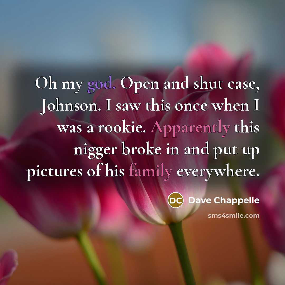 “Oh my god. Open and shut case, Johnson. I saw this once when I was a rookie. Apparently this nigger broke in and put up pictures of his family everywhere.” quote by Dave Chappelle