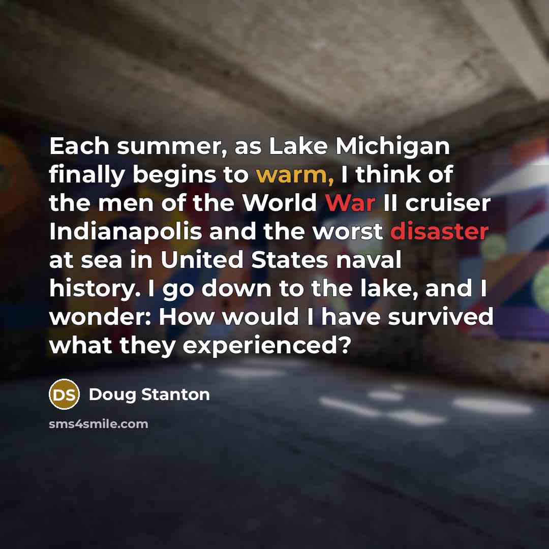 “Each summer, as Lake Michigan finally begins to warm, I think of the men of the World War II cruiser Indianapolis and the worst disaster at sea in United States naval history. I go down to the lake, and I wonder: How would I have survived what they experienced?” quote by Doug Stanton