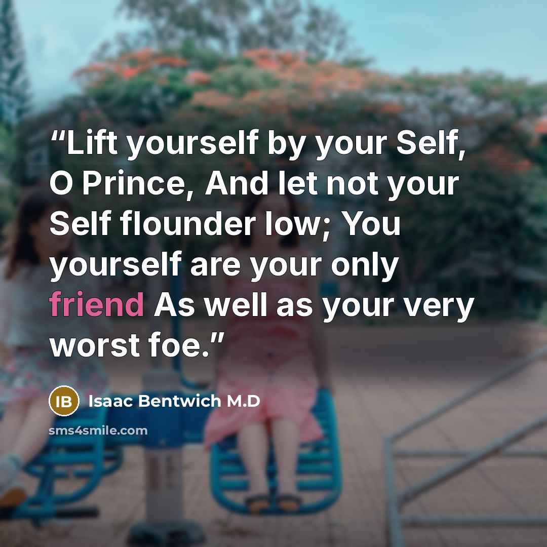 “Lift yourself by your Self, O Prince, And let not your Self flounder low; You yourself are your only friend As well as your very worst foe.” quote by Isaac Bentwich M.D
