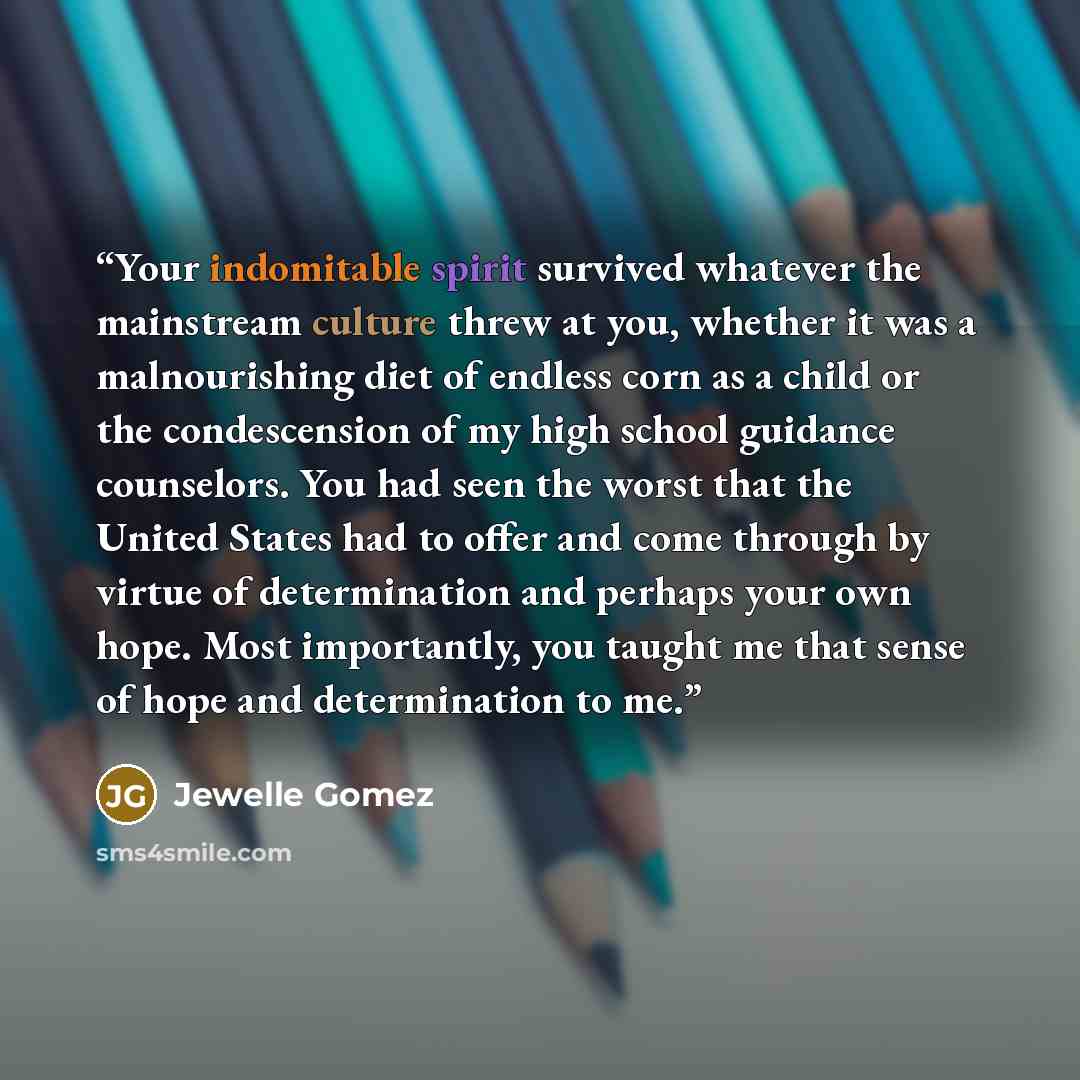 “Your indomitable spirit survived whatever the mainstream culture threw at you, whether it was a malnourishing diet of endless corn as a child or the condescension of my high school guidance counselors. You had seen the worst that the United States had to offer and come through by virtue of…” quote by Jewelle Gomez