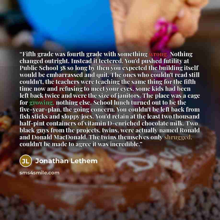 “Fifth grade was fourth grade with something wrong. Nothing changed outright. Instead it teetered. You'd pushed futility at Public School 38 so long by then you expected the building itself would be embarrassed and quit. The ones who couldn't read still couldn't, the teachers were teaching the same…” quote by Jonathan Lethem