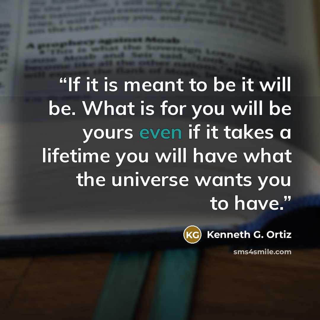 “If it is meant to be it will be. What is for you will be yours even if it takes a lifetime you will have what the universe wants you to have.” quote by Kenneth G. Ortiz