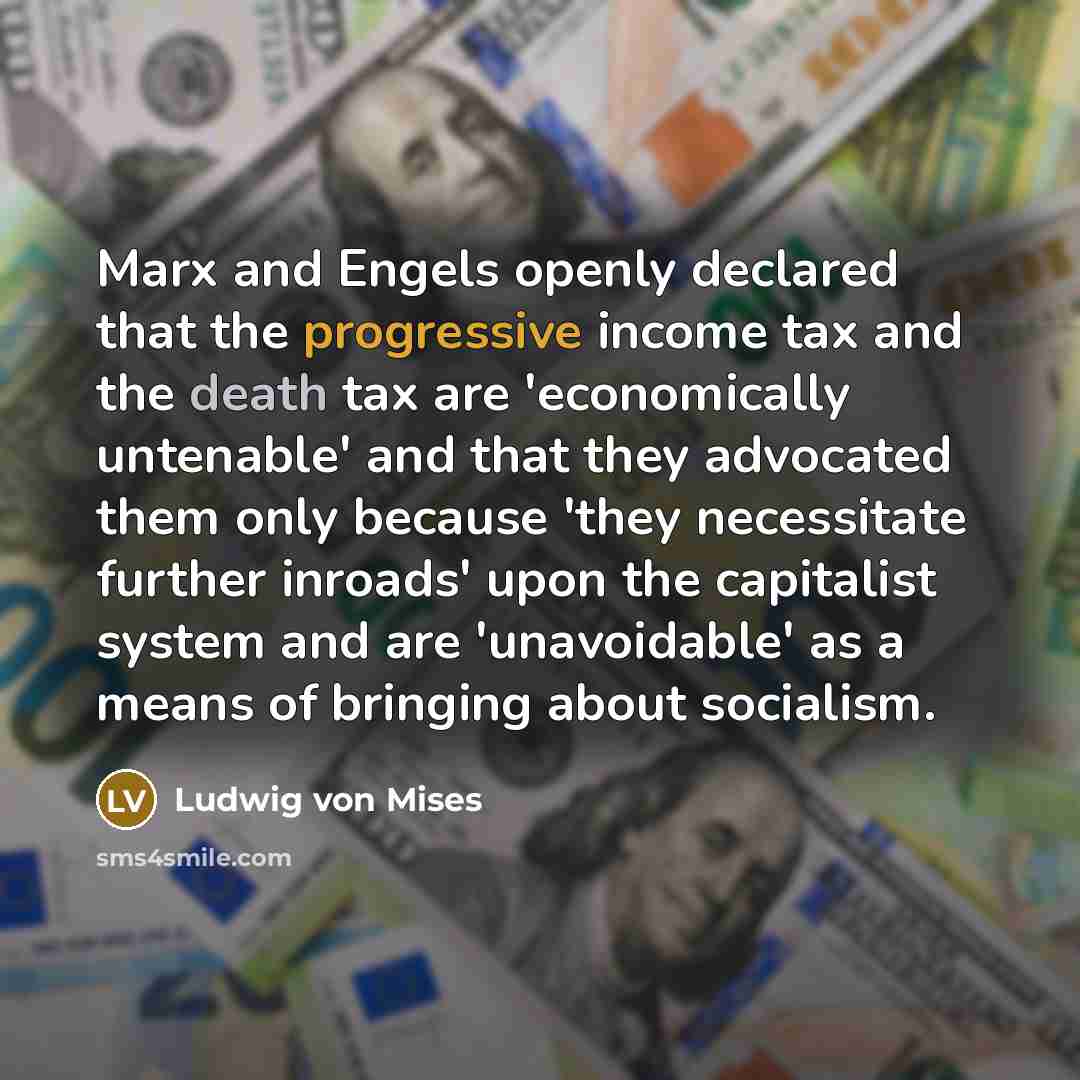 “Marx and Engels openly declared that the progressive income tax and the death tax are 'economically untenable' and that they advocated them only because 'they necessitate further inroads' upon the capitalist system and are 'unavoidable' as a means of bringing about socialism.” quote by Ludwig von Mises