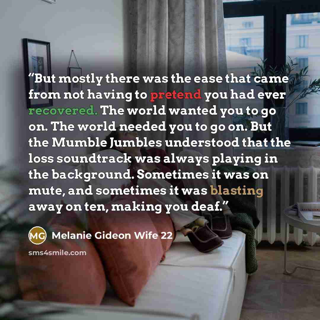 “But mostly there was the ease that came from not having to pretend you had ever recovered. The world wanted you to go on. The world needed you to go on. But the Mumble Jumbles understood that the loss soundtrack was always playing in the background. Sometimes it was on mute, and sometimes it was…” quote by Melanie Gideon Wife 22
