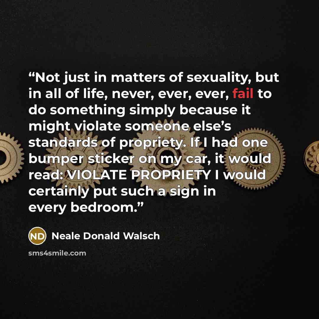 “Not just in matters of sexuality, but in all of life, never, ever, ever, fail to do something simply because it might violate someone else’s standards of propriety. If I had one bumper sticker on my car, it would read: VIOLATE PROPRIETY I would certainly put such a sign in every bedroom.” quote by Neale Donald Walsch